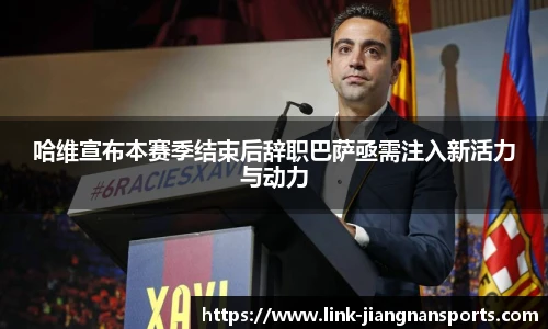 哈维宣布本赛季结束后辞职巴萨亟需注入新活力与动力